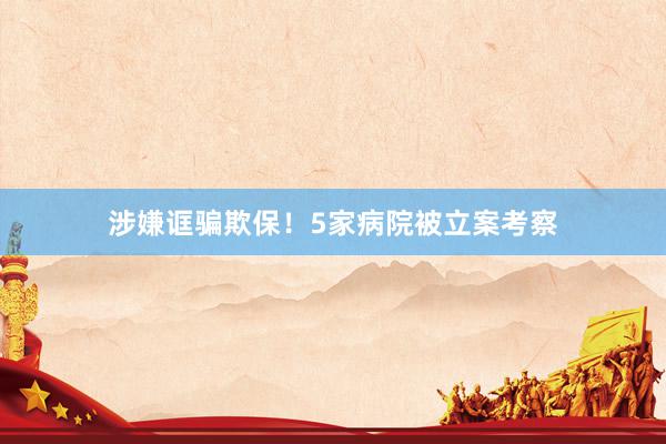 涉嫌诓骗欺保！5家病院被立案考察