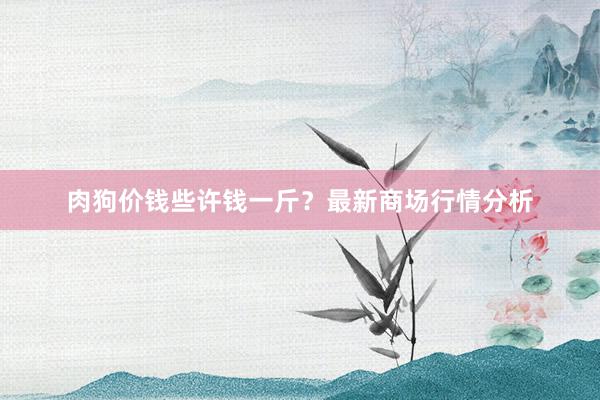肉狗价钱些许钱一斤？最新商场行情分析